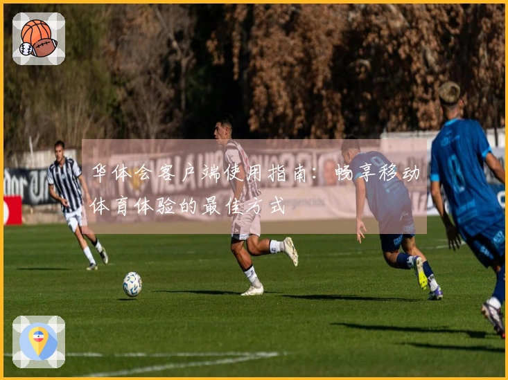 华体会客户端使用指南：畅享移动体育体验的最佳方式