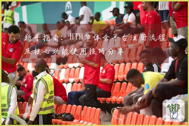 新手指南：HTH华体会平台注册流程及核心功能使用技巧分享
