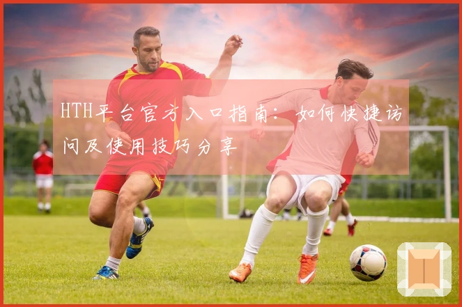 HTH平台官方入口指南：如何快捷访问及使用技巧分享