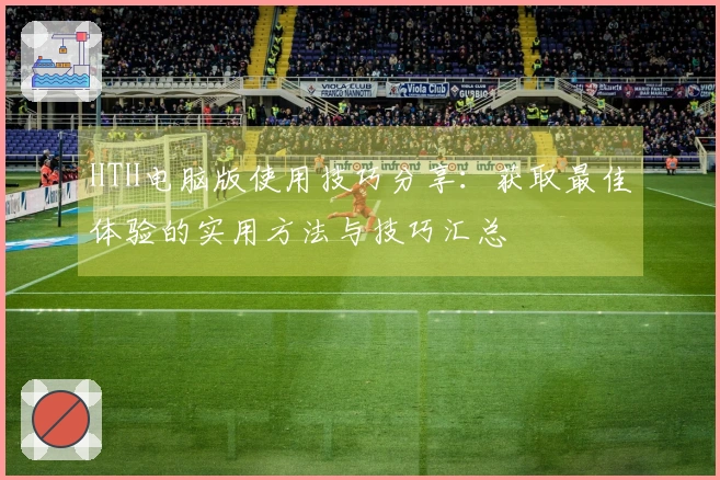 HTH电脑版使用技巧分享：获取最佳体验的实用方法与技巧汇总